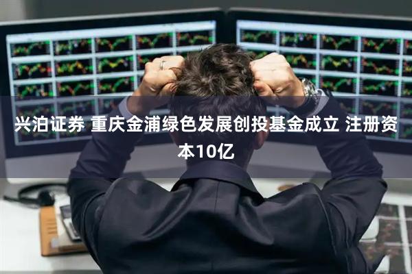 兴泊证券 重庆金浦绿色发展创投基金成立 注册资本10亿