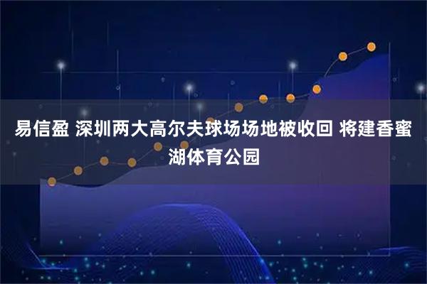 易信盈 深圳两大高尔夫球场场地被收回 将建香蜜湖体育公园