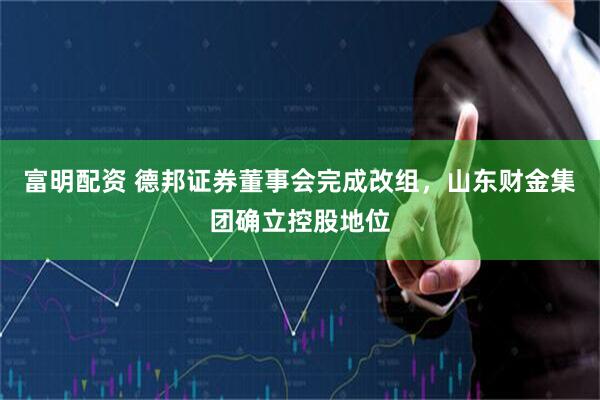 富明配资 德邦证券董事会完成改组，山东财金集团确立控股地位