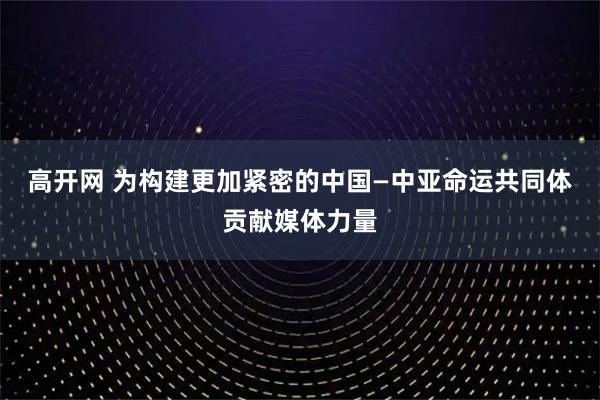 高开网 为构建更加紧密的中国—中亚命运共同体贡献媒体力量