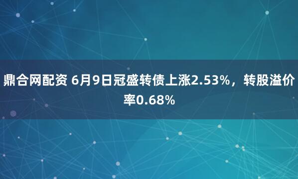鼎合网配资 6月9日冠盛转债上涨2.53%，转股溢价率0.68%