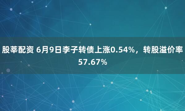 股莘配资 6月9日李子转债上涨0.54%，转股溢价率57.67%