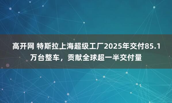 高开网 特斯拉上海超级工厂2025年交付85.1万台整车，贡献全球超一半交付量