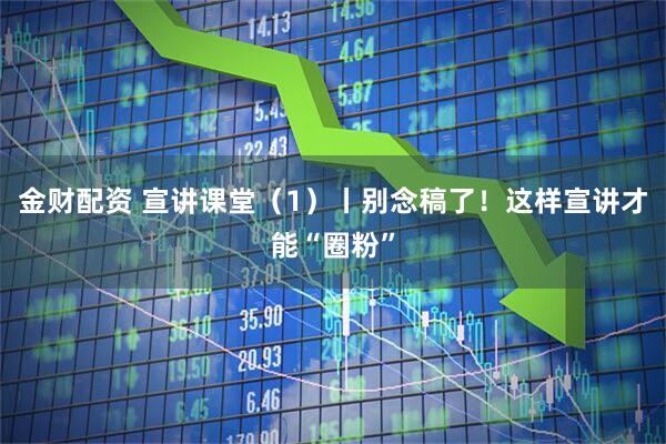 金财配资 宣讲课堂(1)丨别念稿了!这样宣讲才能“圈粉”