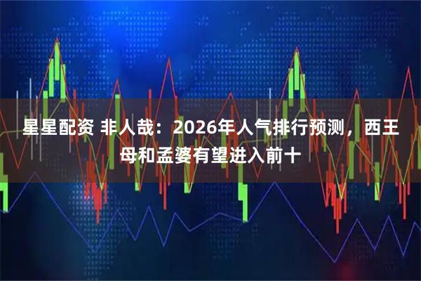 星星配资 非人哉：2026年人气排行预测，西王母和孟婆有望进入前十