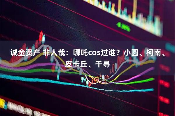 诚金资产 非人哉：哪吒cos过谁？小圆、柯南、皮卡丘、千寻
