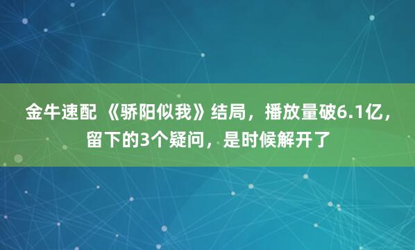 金牛速配 《骄阳似我》结局，播放量破6.1亿，留下的3个疑问，是时候解开了