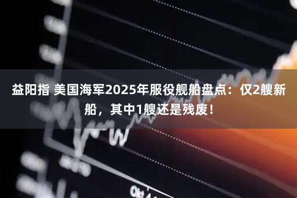 益阳指 美国海军2025年服役舰船盘点：仅2艘新船，其中1艘还是残废！