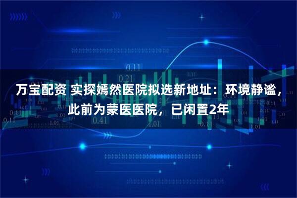 万宝配资 实探嫣然医院拟选新地址：环境静谧，此前为蒙医医院，已闲置2年