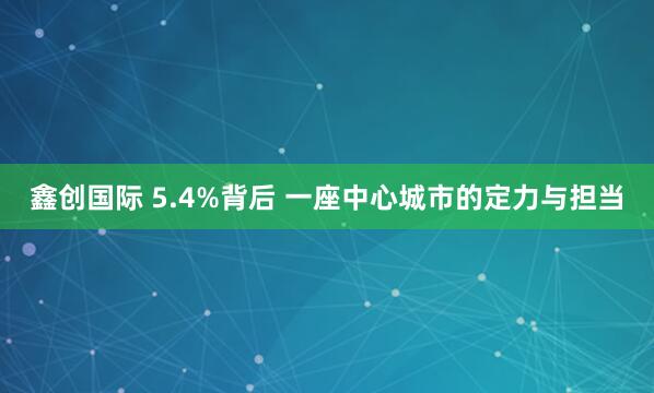 鑫创国际 5.4%背后 一座中心城市的定力与担当