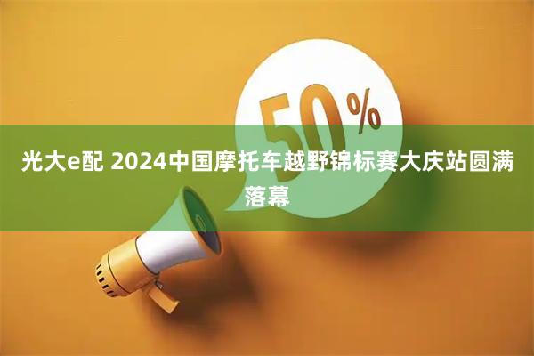 光大e配 2024中国摩托车越野锦标赛大庆站圆满落幕