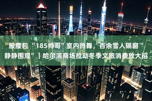 股腰包 “185帅哥”室内热舞，百余雪人隔窗“静静围观”｜哈尔滨商场拉动冬季文旅消费放大招
