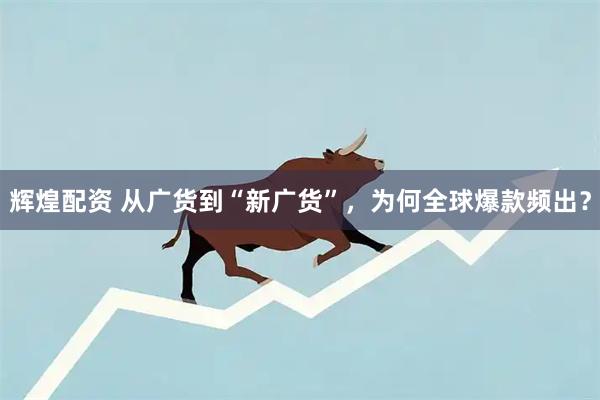 辉煌配资 从广货到“新广货”，为何全球爆款频出？
