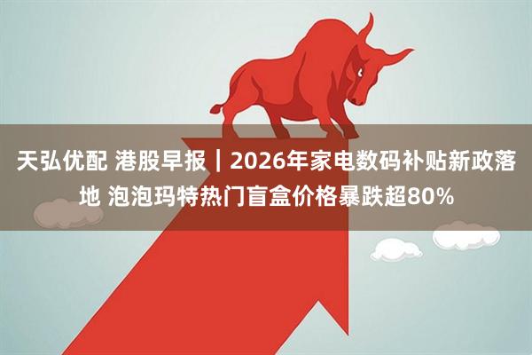 天弘优配 港股早报｜2026年家电数码补贴新政落地 泡泡玛特热门盲盒价格暴跌超80%