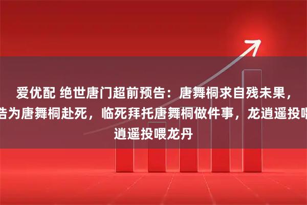 爱优配 绝世唐门超前预告：唐舞桐求自残未果，霍雨浩为唐舞桐赴死，临死拜托唐舞桐做件事，龙逍遥投喂龙丹