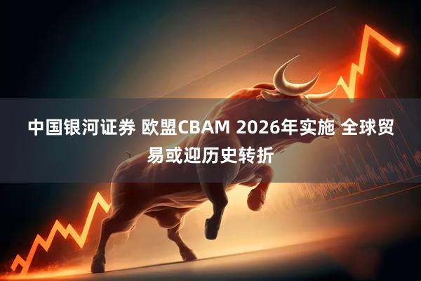 中国银河证券 欧盟CBAM 2026年实施 全球贸易或迎历史转折