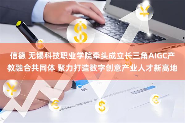 信德 无锡科技职业学院牵头成立长三角AIGC产教融合共同体 聚力打造数字创意产业人才新高地