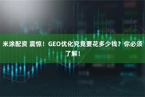 米涂配资 震惊！GEO优化究竟要花多少钱？你必须了解！