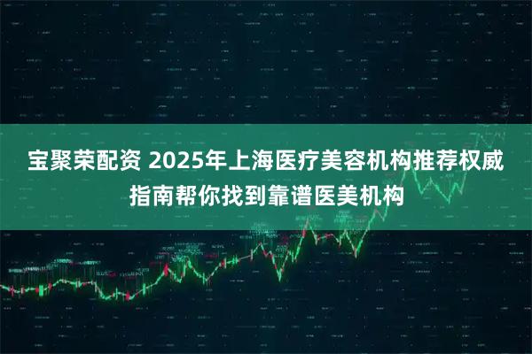 宝聚荣配资 2025年上海医疗美容机构推荐权威指南帮你找到靠谱医美机构
